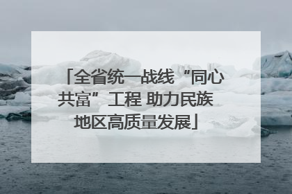 全省统一战线“同心共富”工程 助力民族地区高质量发展